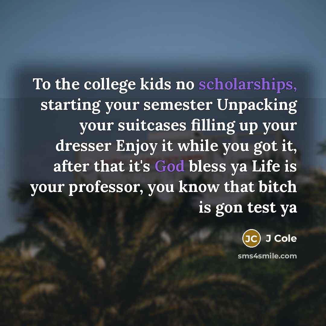 “To the college kids no scholarships, starting your semester Unpacking your suitcases filling up your dresser Enjoy it while you got it, after that it's God bless ya Life is your professor, you know that bitch is gon test ya” quote by J Cole