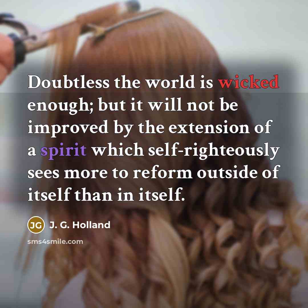 “Doubtless the world is wicked enough; but it will not be improved by the extension of a spirit which self-righteously sees more to reform outside of itself than in itself.” quote by J. G. Holland