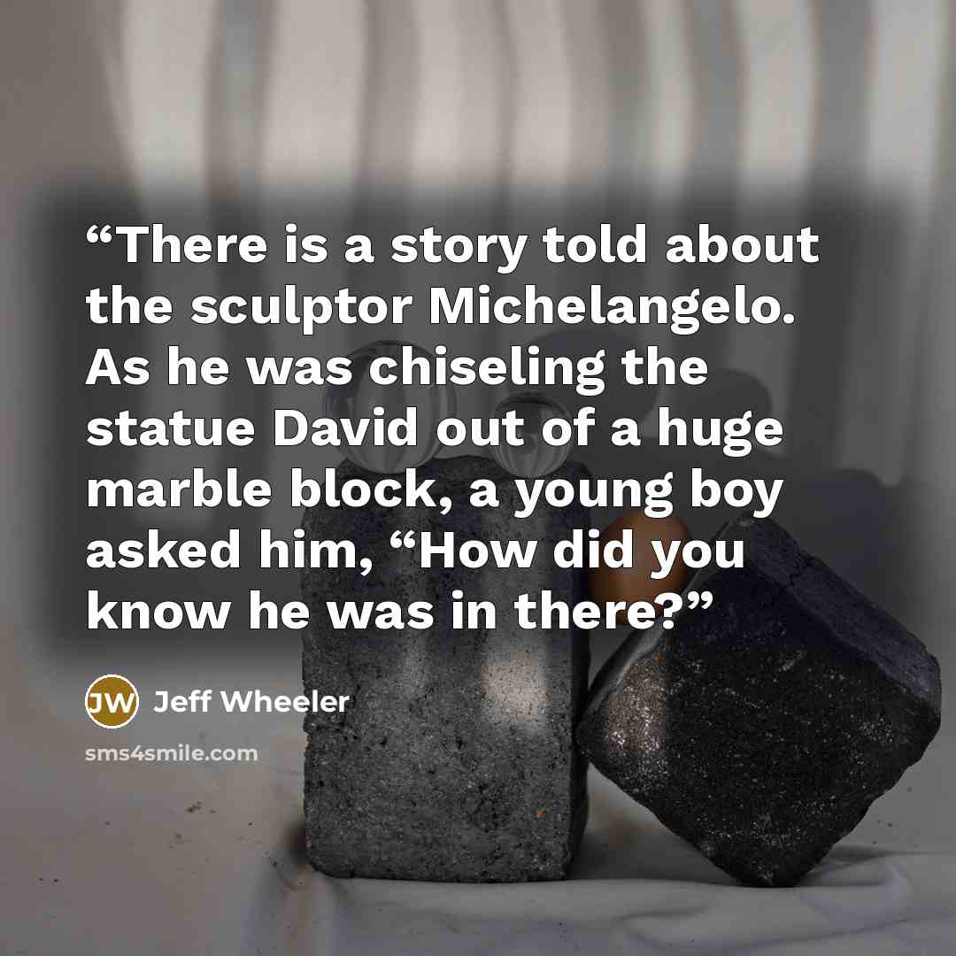 “There is a story told about the sculptor Michelangelo. As he was chiseling the statue David out of a huge marble block, a young boy asked him, “How did you know he was in there?” quote by Jeff Wheeler