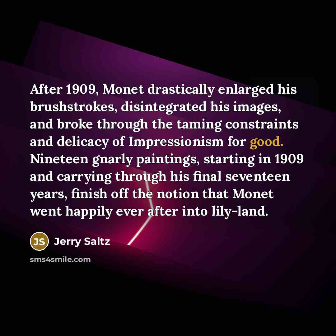 “After 1909, Monet drastically enlarged his brushstrokes, disintegrated his images, and broke through the taming constraints and delicacy of Impressionism for good. Nineteen gnarly paintings, starting in 1909 and carrying through his final seventeen years, finish off the notion that Monet went…” quote by Jerry Saltz