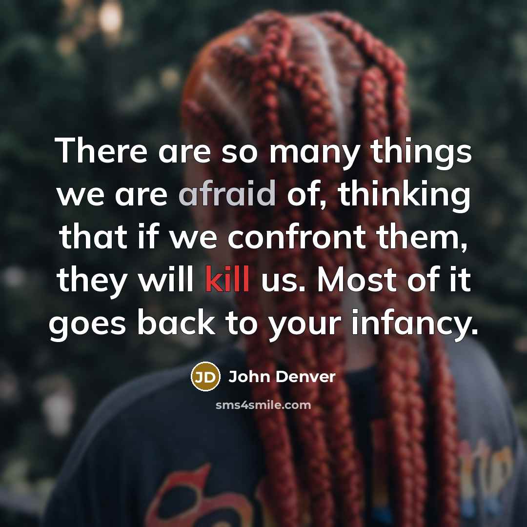 “There are so many things we are afraid of, thinking that if we confront them, they will kill us. Most of it goes back to your infancy.” quote by John Denver