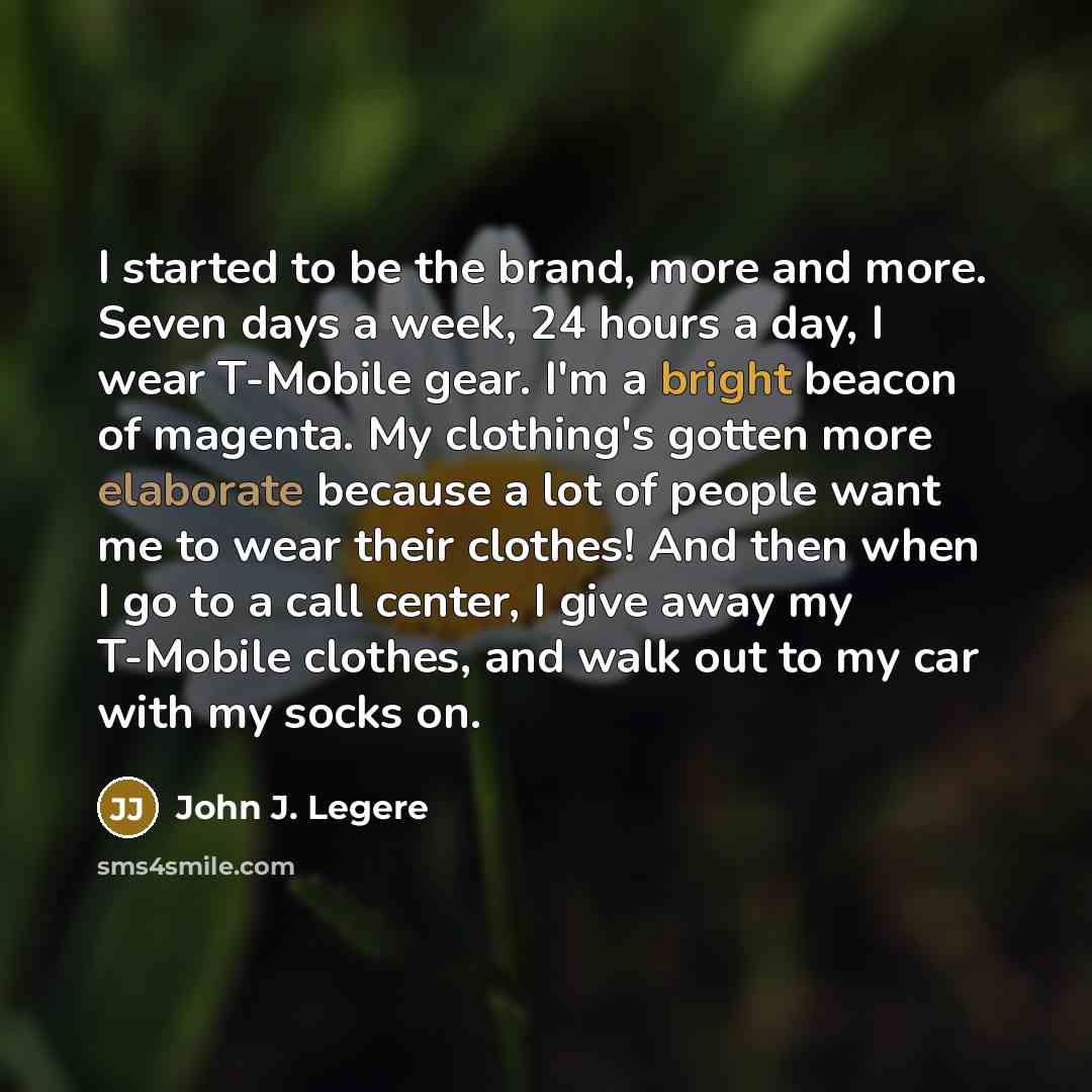 “I started to be the brand, more and more. Seven days a week, 24 hours a day, I wear T-Mobile gear. I'm a bright beacon of magenta. My clothing's gotten more elaborate because a lot of people want me to wear their clothes! And then when I go to a call center, I give away my T-Mobile clothes, and…” quote by John J. Legere