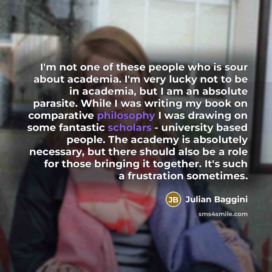 “I'm not one of these people who is sour about academia. I'm very lucky not to be in academia, but I am an absolute parasite. While I was writing my book on comparative philosophy I was drawing on some fantastic scholars - university based people. The academy is absolutely necessary, but there…” quote by Julian Baggini