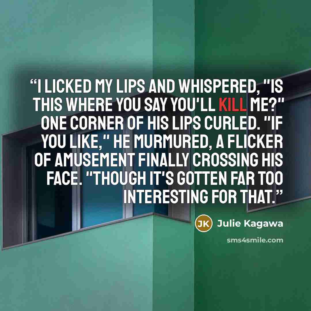 “I licked my lips and whispered, "Is this where you say you'll kill me?" One corner of his lips curled. "If you like," he murmured, a flicker of amusement finally crossing his face. "Though it's gotten far too interesting for that.” quote by Julie Kagawa