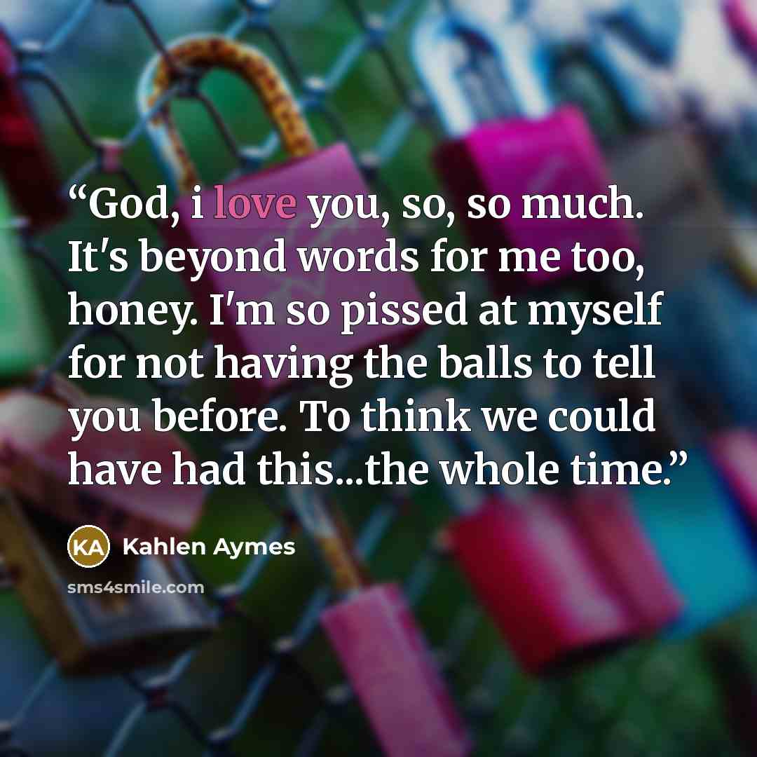 “God, i love you, so, so much. It's beyond words for me too, honey. I'm so pissed at myself for not having the balls to tell you before. To think we could have had this...the whole time.” quote by Kahlen Aymes