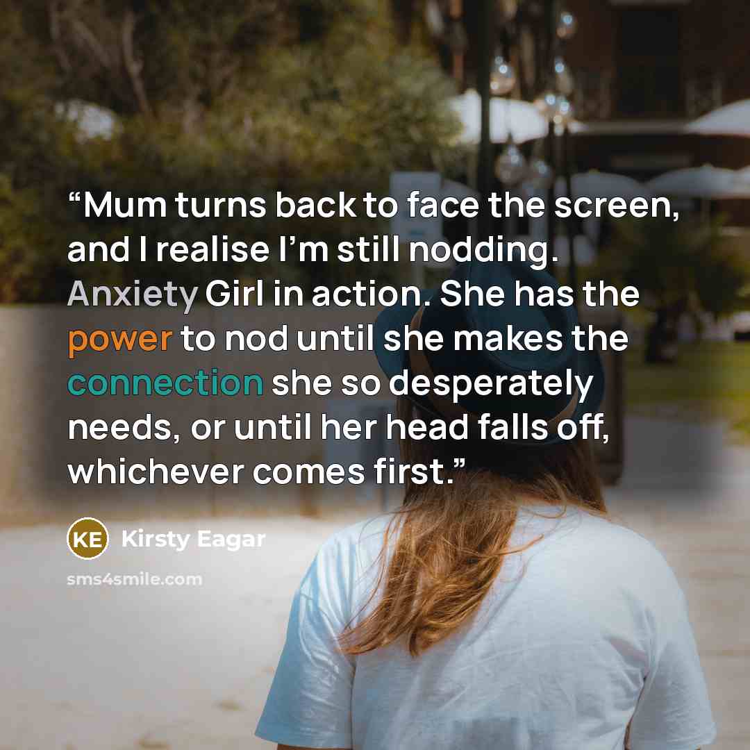 “Mum turns back to face the screen, and I realise I’m still nodding. Anxiety Girl in action. She has the power to nod until she makes the connection she so desperately needs, or until her head falls off, whichever comes first.” quote by Kirsty Eagar