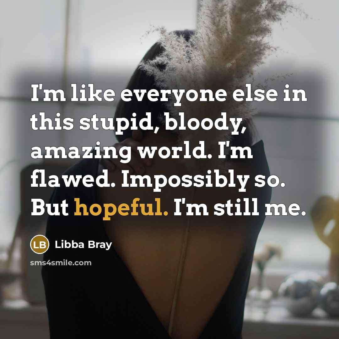 “I'm like everyone else in this stupid, bloody, amazing world. I'm flawed. Impossibly so. But hopeful. I'm still me.” quote by Libba Bray
