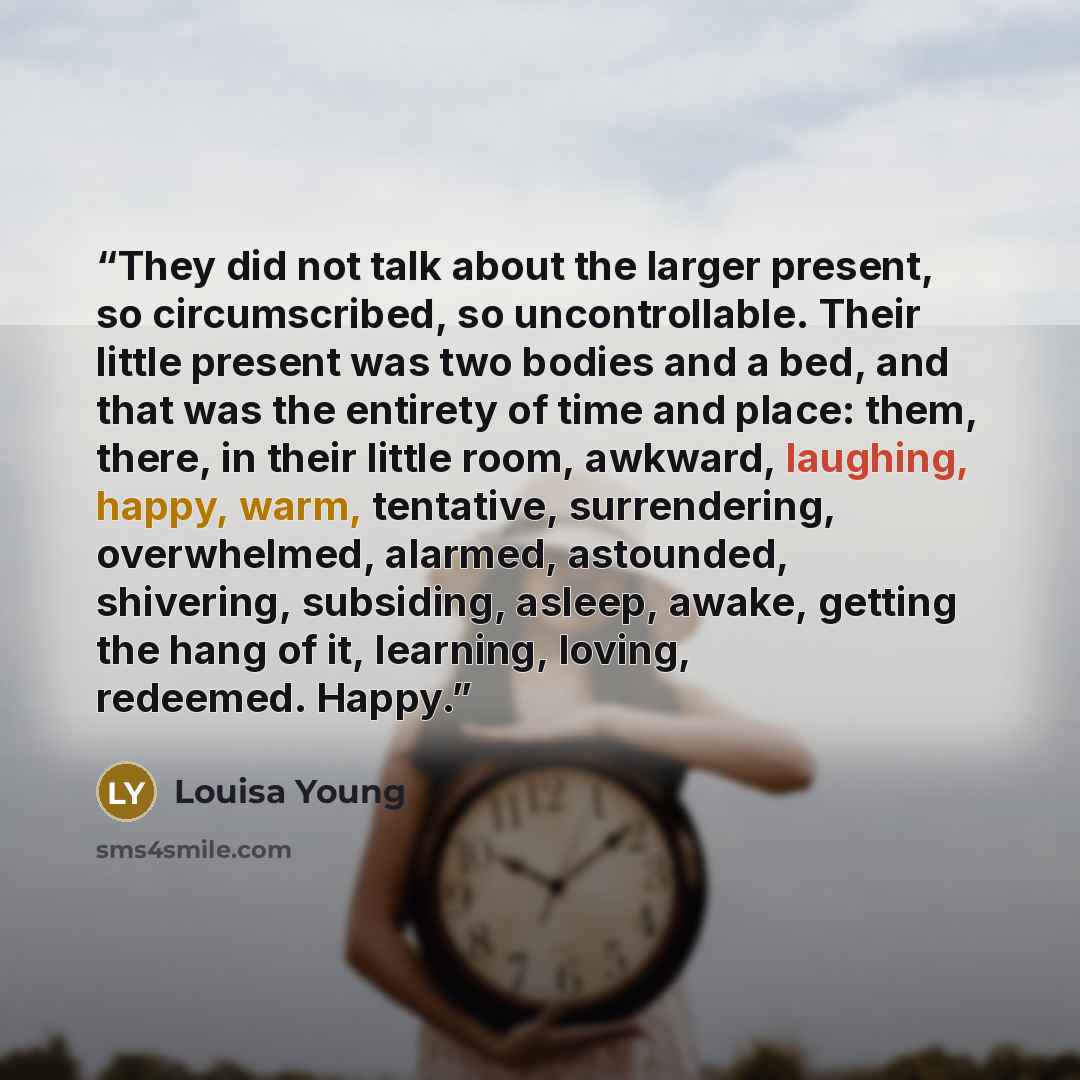 “They did not talk about the larger present, so circumscribed, so uncontrollable. Their little present was two bodies and a bed, and that was the entirety of time and place: them, there, in their little room, awkward, laughing, happy, warm, tentative, surrendering, overwhelmed, alarmed, astounded…” quote by Louisa Young