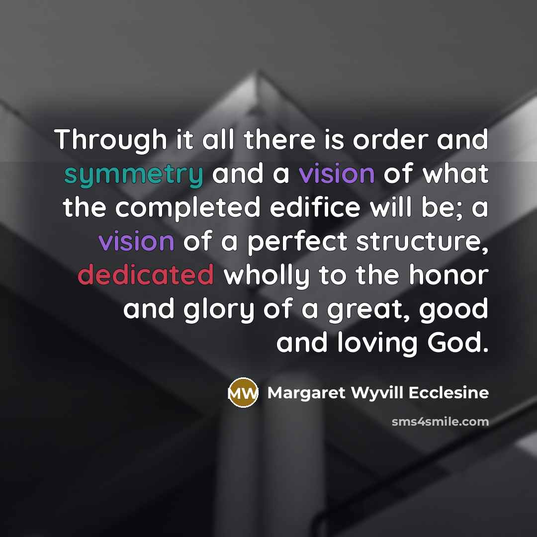 “Through it all there is order and symmetry and a vision of what the completed edifice will be; a vision of a perfect structure, dedicated wholly to the honor and glory of a great, good and loving God.” quote by Margaret Wyvill Ecclesine