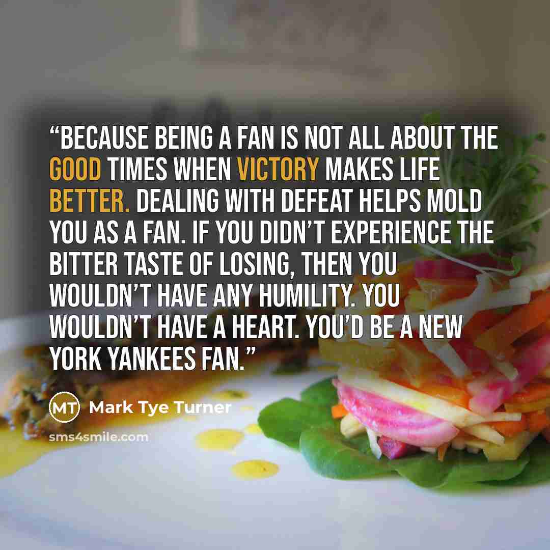 “Because being a fan is not all about the good times when victory makes life better. Dealing with defeat helps mold you as a fan. If you didn’t experience the bitter taste of losing, then you wouldn’t have any humility. You wouldn’t have a heart. You’d be a New York Yankees fan.” quote by Mark Tye Turner