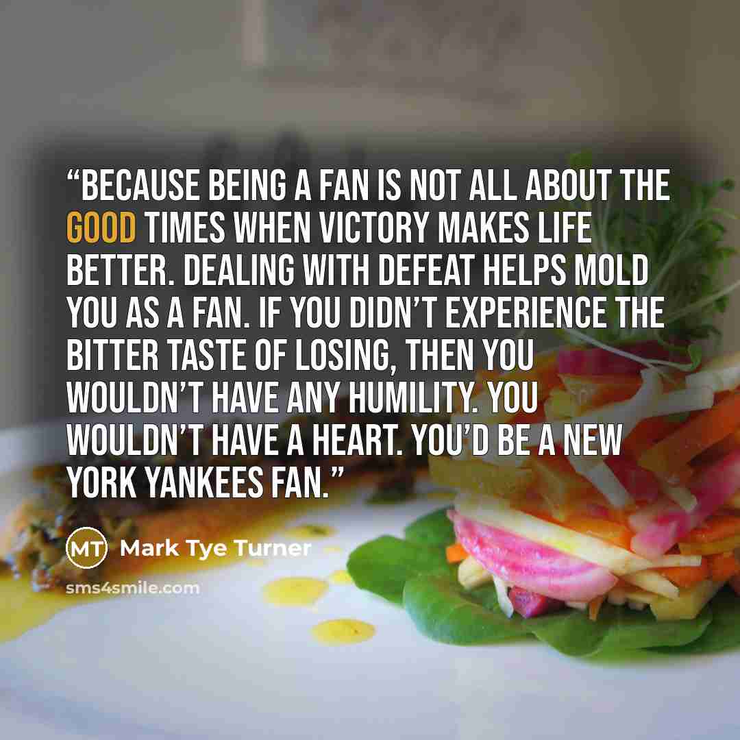 “Because being a fan is not all about the good times when victory makes life better. Dealing with defeat helps mold you as a fan. If you didn’t experience the bitter taste of losing, then you wouldn’t have any humility. You wouldn’t have a heart. You’d be a New York Yankees fan.” quote by Mark Tye Turner