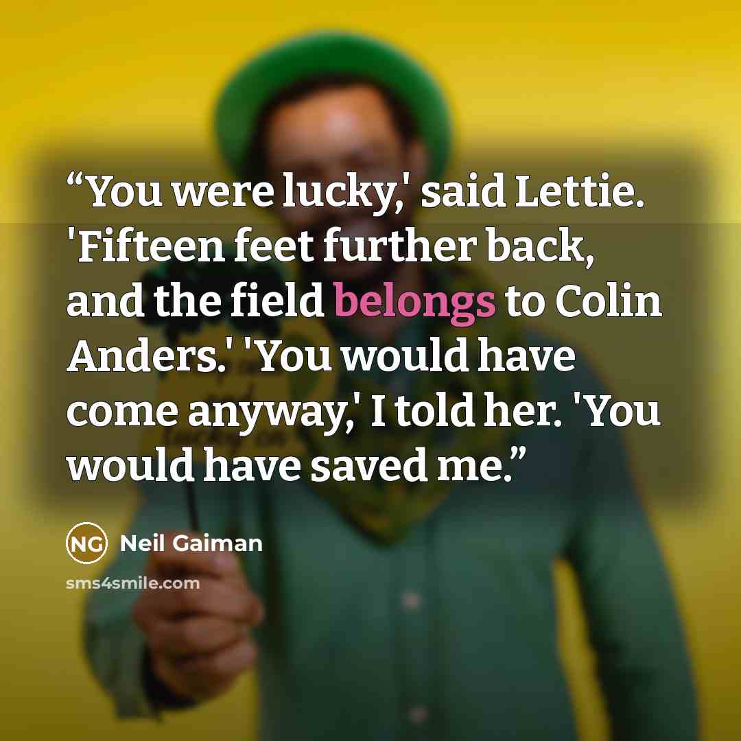 “You were lucky,' said Lettie. 'Fifteen feet further back, and the field belongs to Colin Anders.' 'You would have come anyway,' I told her. 'You would have saved me.” quote by Neil Gaiman