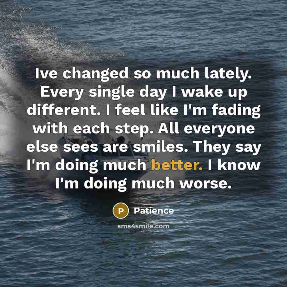 “Ive changed so much lately. Every single day I wake up different. I feel like I'm fading with each step. All everyone else sees are smiles. They say I'm doing much better. I know I'm doing much worse.” quote by Patience