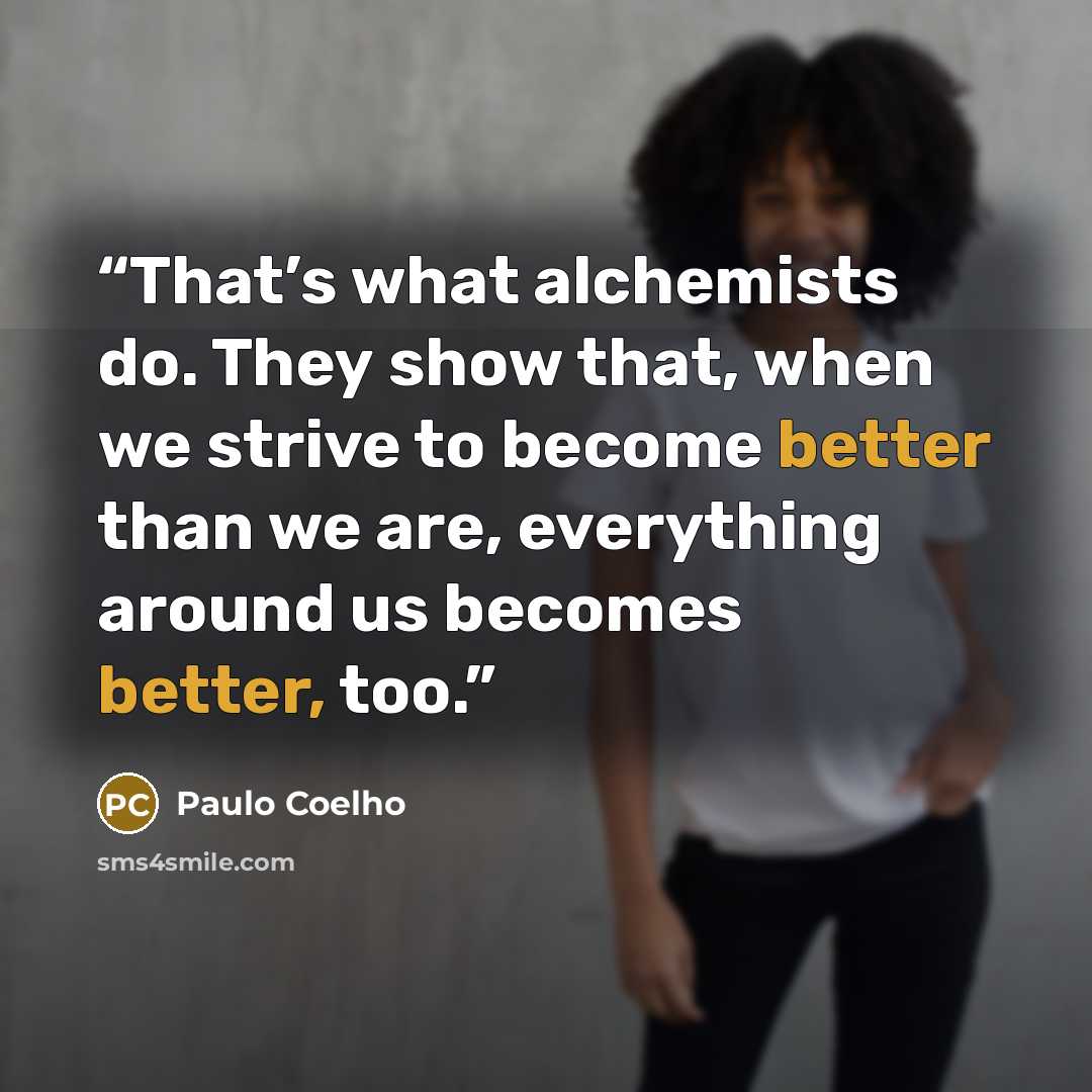 “That’s what alchemists do. They show that, when we strive to become better than we are, everything around us becomes better, too.” quote by Paulo Coelho