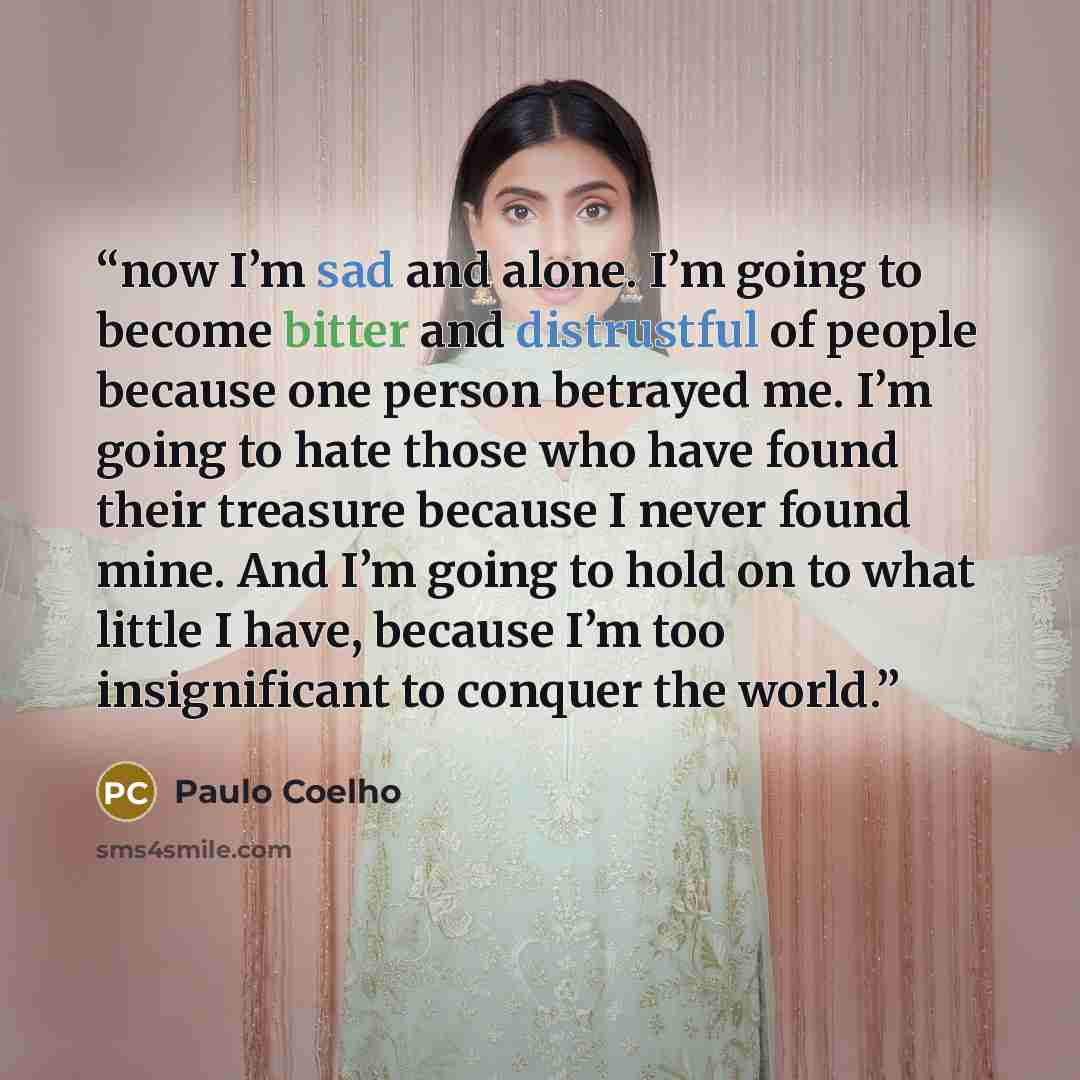 “now I’m sad and alone. I’m going to become bitter and distrustful of people because one person betrayed me. I’m going to hate those who have found their treasure because I never found mine. And I’m going to hold on to what little I have, because I’m too insignificant to conquer the world.” quote by Paulo Coelho