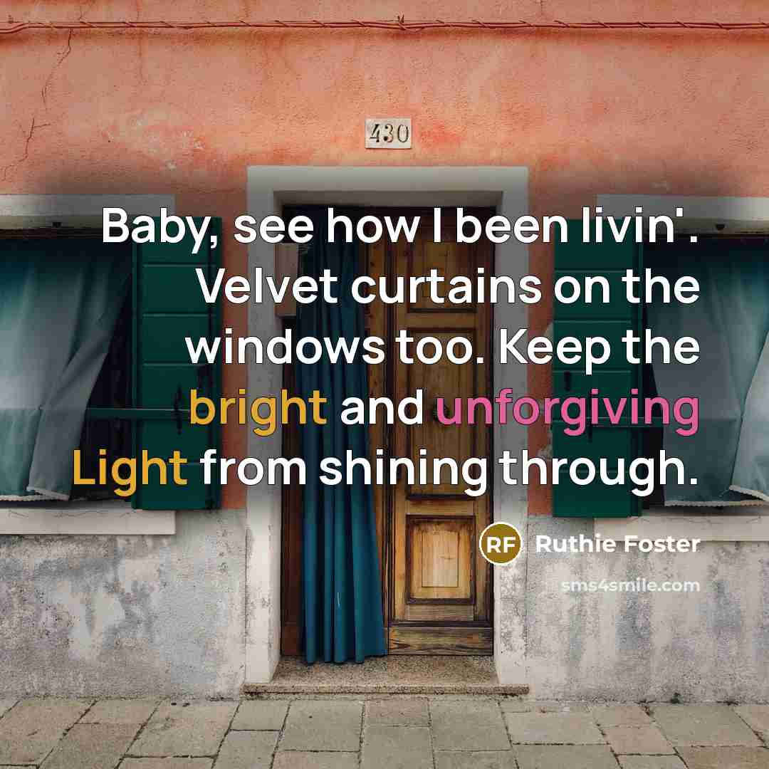 “Baby, see how I been livin'. Velvet curtains on the windows too. Keep the bright and unforgiving Light from shining through.” quote by Ruthie Foster