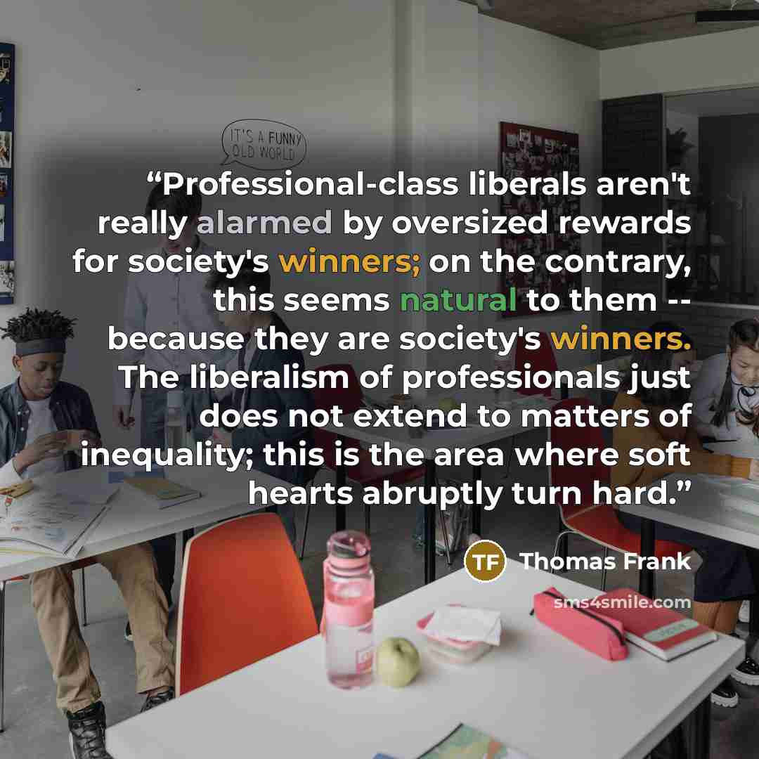 “Professional-class liberals aren't really alarmed by oversized rewards for society's winners; on the contrary, this seems natural to them -- because they are society's winners. The liberalism of professionals just does not extend to matters of inequality; this is the area where soft hearts…” quote by Thomas Frank