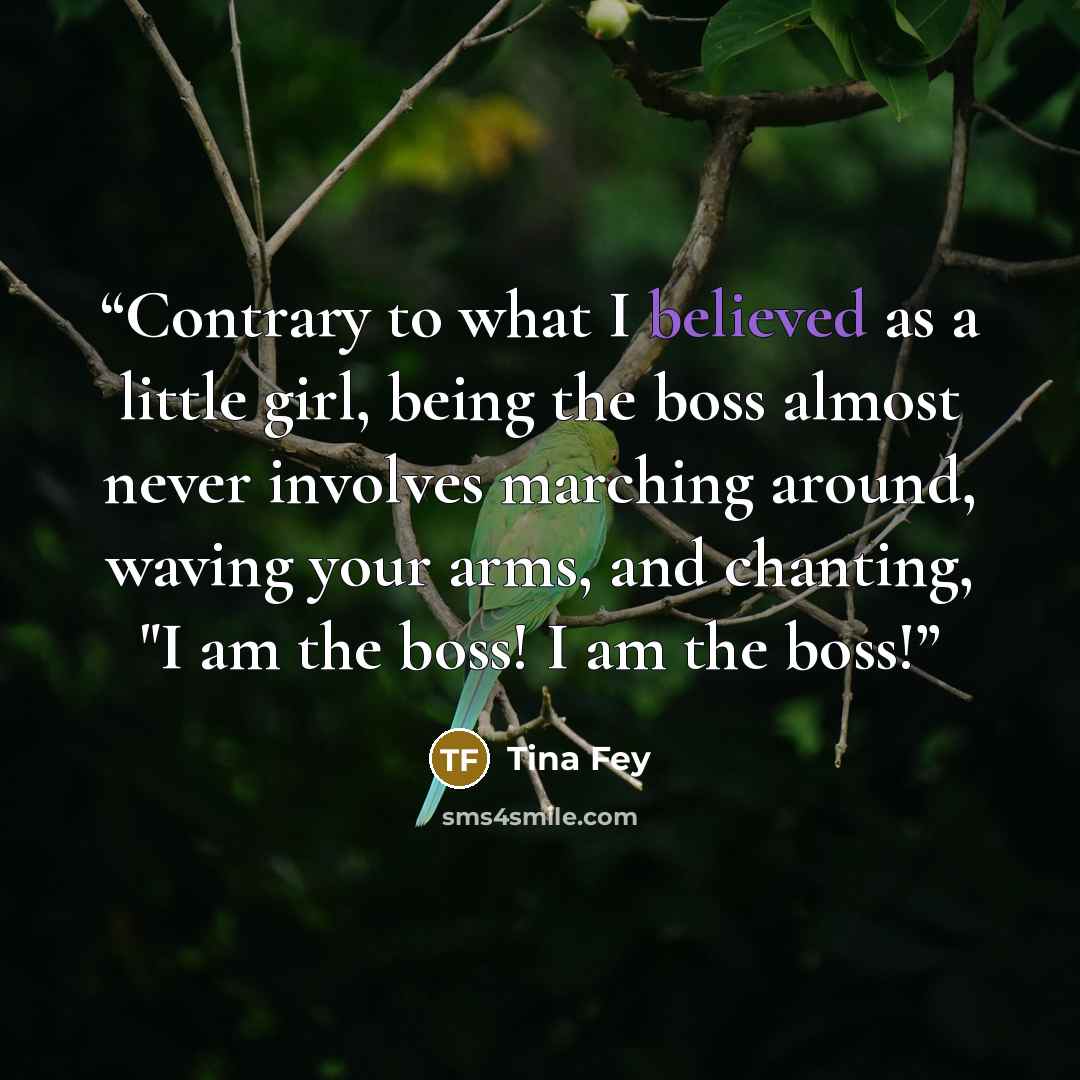 “Contrary to what I believed as a little girl, being the boss almost never involves marching around, waving your arms, and chanting, "I am the boss! I am the boss!” quote by Tina Fey