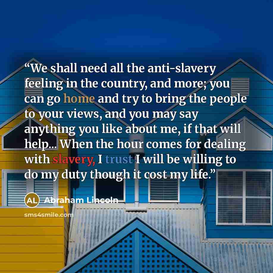 “We shall need all the anti-slavery feeling in the country, and more; you can go home and try to bring the people to your views, and you may say anything you like about me, if that will help... When the hour comes for dealing with slavery, I trust I will be willing to do my duty though it cost my…” quote by Abraham Lincoln