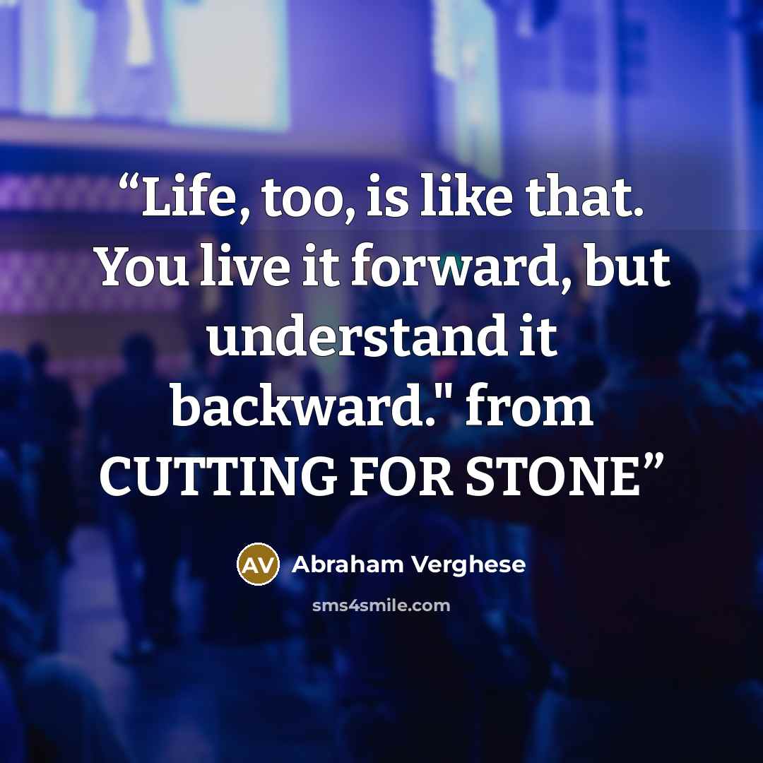 “Life, too, is like that. You live it forward, but understand it backward." from CUTTING FOR STONE” quote by Abraham Verghese