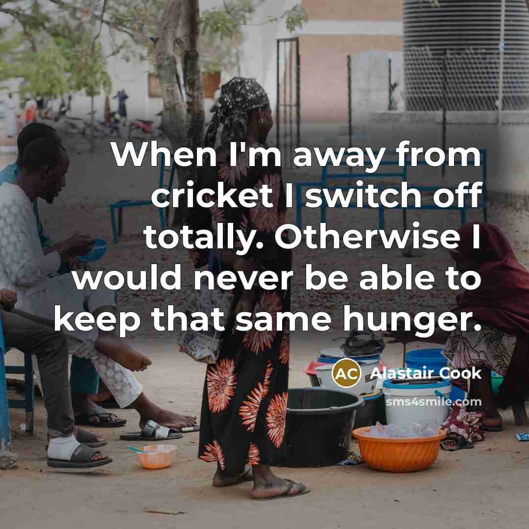 “When I'm away from cricket I switch off totally. Otherwise I would never be able to keep that same hunger.” quote by Alastair Cook