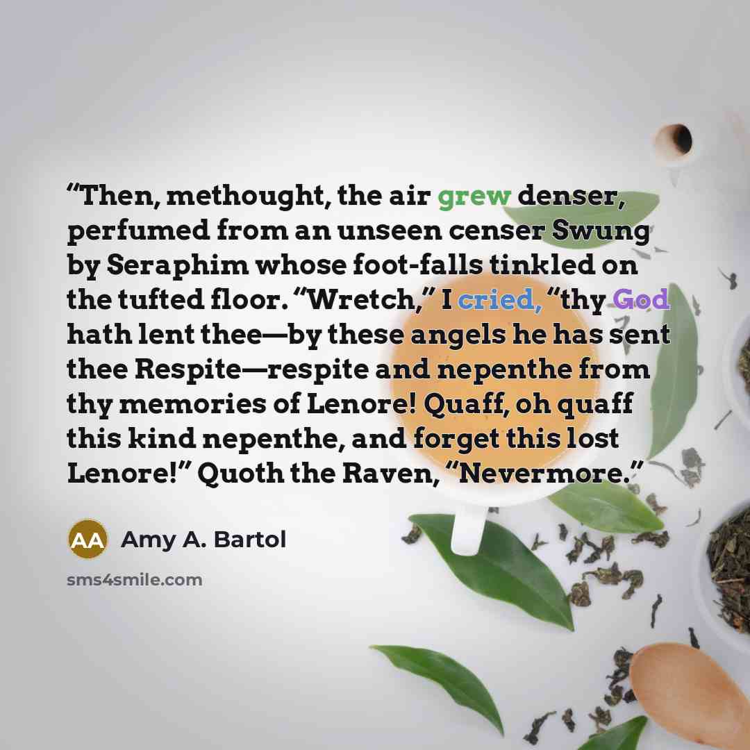 “Then, methought, the air grew denser, perfumed from an unseen censer Swung by Seraphim whose foot-falls tinkled on the tufted floor. “Wretch,” I cried, “thy God hath lent thee—by these angels he has sent thee Respite—respite and nepenthe from thy memories of Lenore! Quaff, oh quaff this kind…” quote by Amy A. Bartol