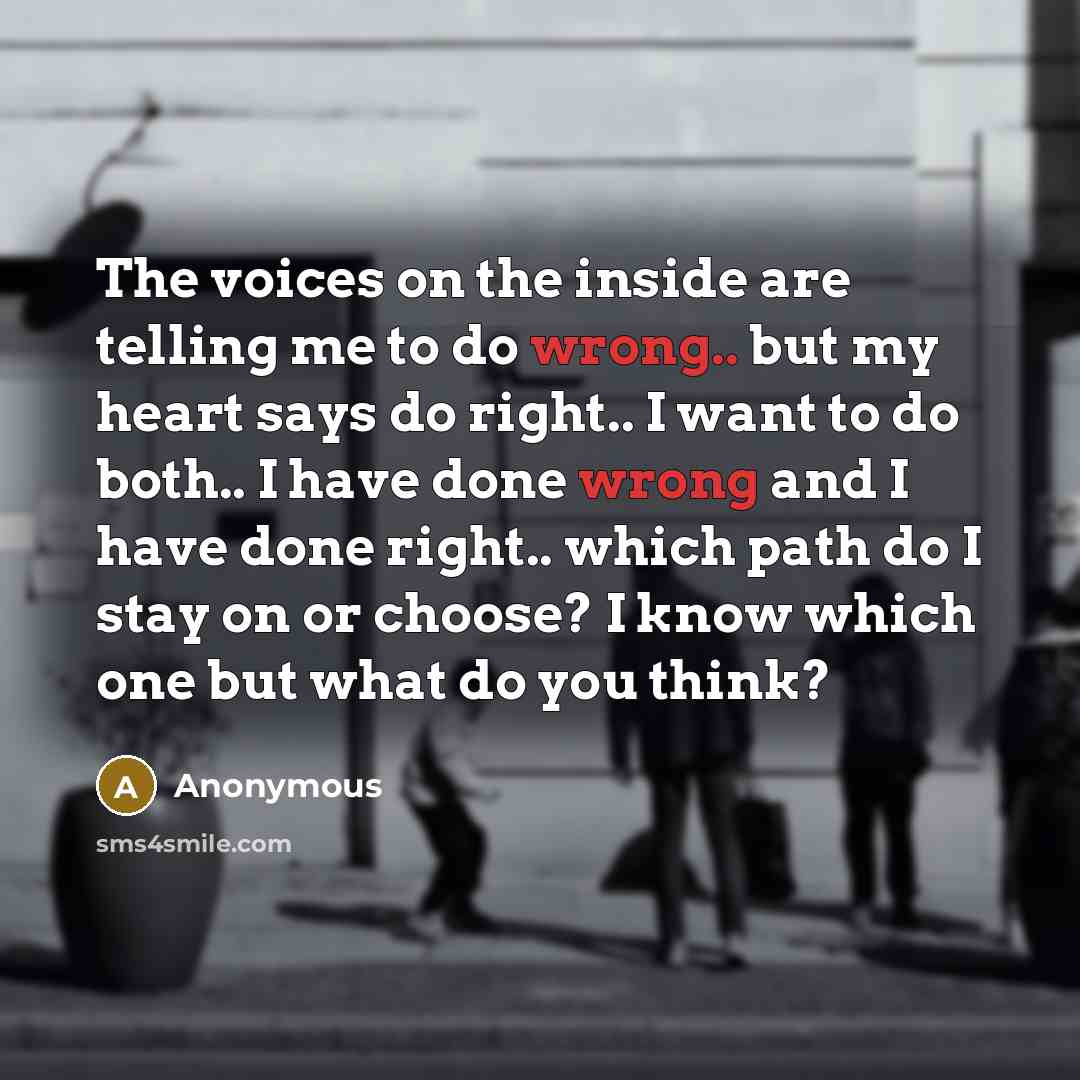 “The voices on the inside are telling me to do wrong.. but my heart says do right.. I want to do both.. I have done wrong and I have done right.. which path do I stay on or choose? I know which one but what do you think?” quote by Anonymous