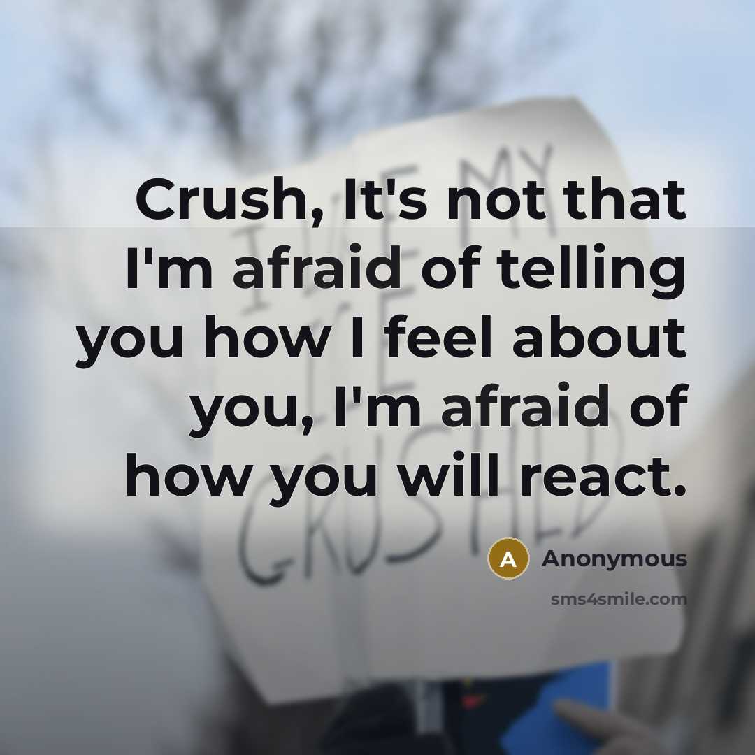 “Crush, It's not that I'm afraid of telling you how I feel about you, I'm afraid of how you will react.” quote by Anonymous