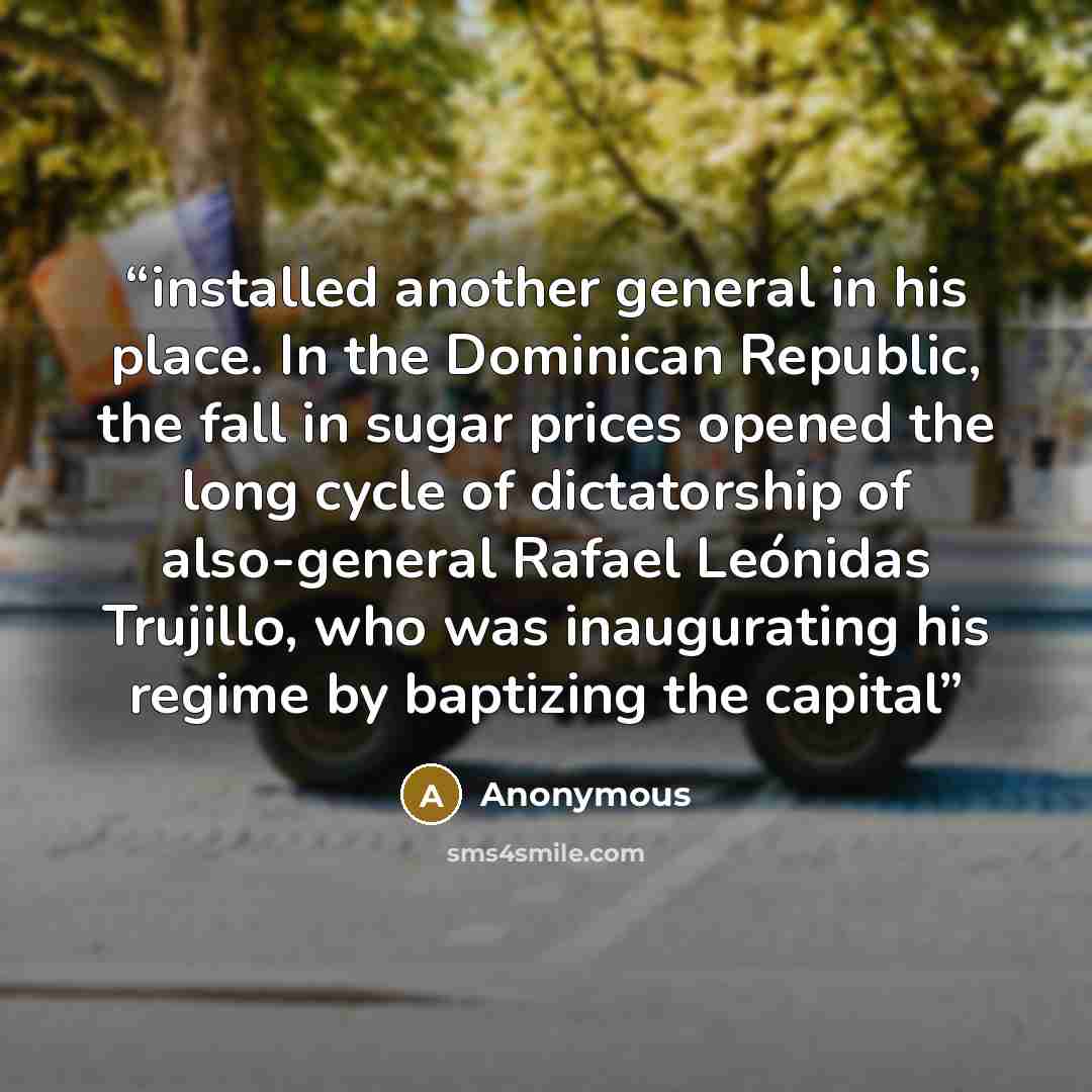 “installed another general in his place. In the Dominican Republic, the fall in sugar prices opened the long cycle of dictatorship of also-general Rafael Leónidas Trujillo, who was inaugurating his regime by baptizing the capital” quote by Anonymous