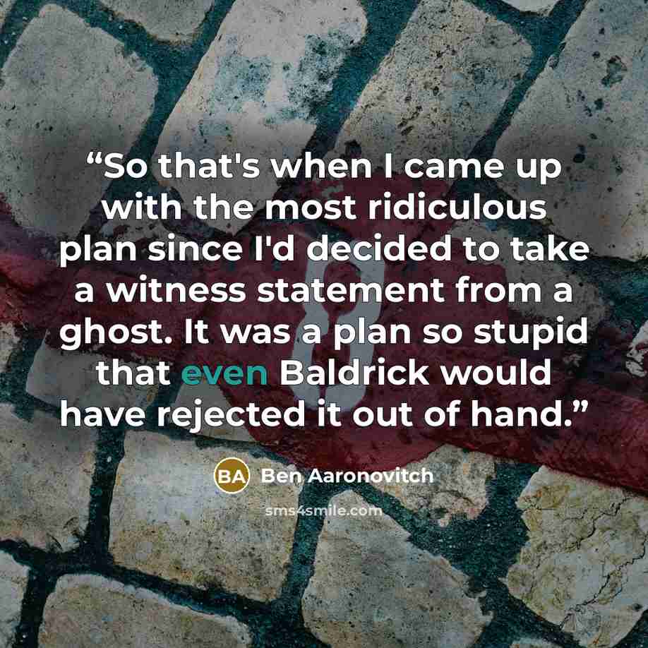 “So that's when I came up with the most ridiculous plan since I'd decided to take a witness statement from a ghost. It was a plan so stupid that even Baldrick would have rejected it out of hand.” quote by Ben Aaronovitch