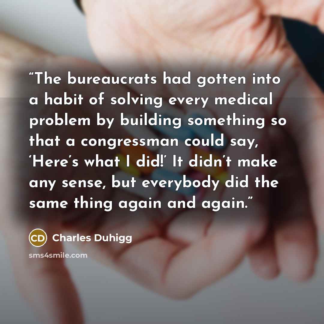 “The bureaucrats had gotten into a habit of solving every medical problem by building something so that a congressman could say, ‘Here’s what I did!’ It didn’t make any sense, but everybody did the same thing again and again.” quote by Charles Duhigg