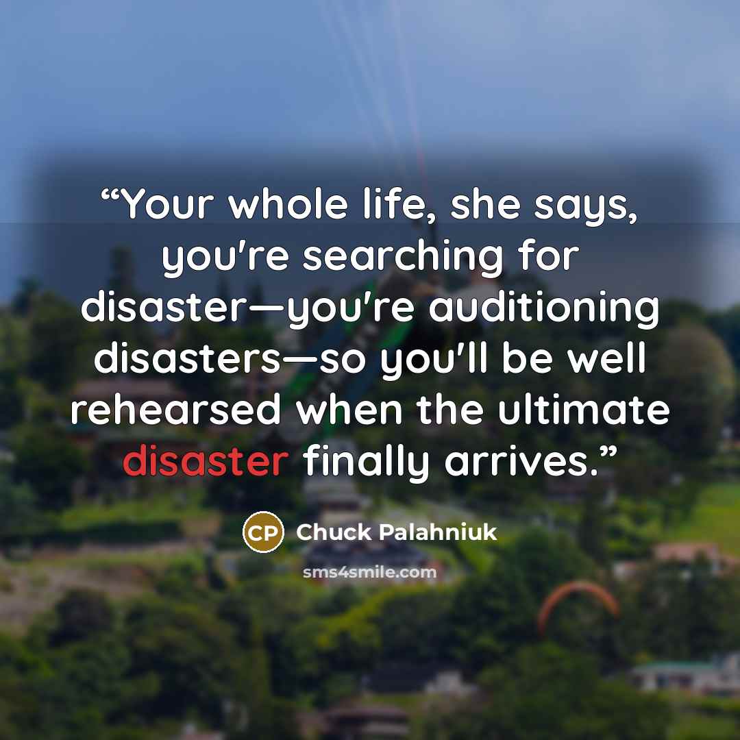 “Your whole life, she says, you're searching for disaster—you're auditioning disasters—so you'll be well rehearsed when the ultimate disaster finally arrives.” quote by Chuck Palahniuk