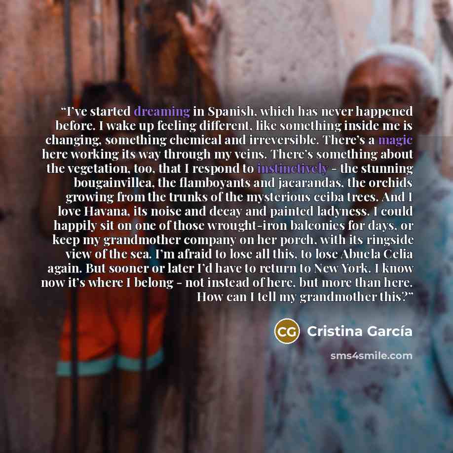 “I’ve started dreaming in Spanish, which has never happened before. I wake up feeling different, like something inside me is changing, something chemical and irreversible. There’s a magic here working its way through my veins. There’s something about the vegetation, too, that I respond to…” quote by Cristina Garcia