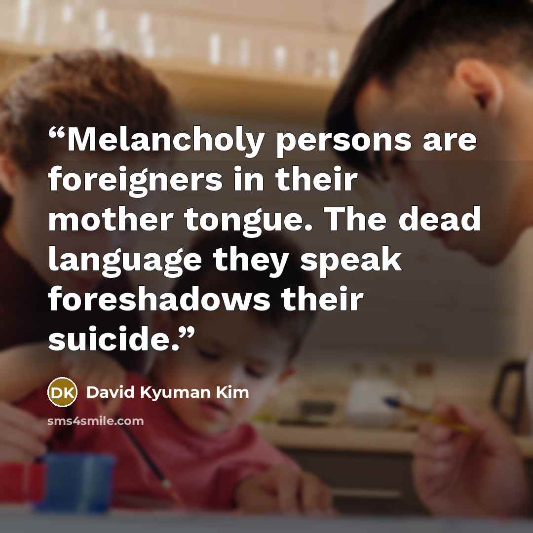 “Melancholy persons are foreigners in their mother tongue. The dead language they speak foreshadows their suicide.” quote by David Kyuman Kim