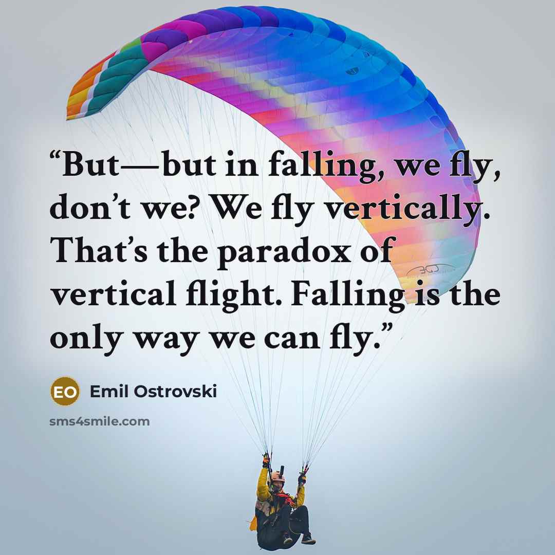“But—but in falling, we fly, don’t we? We fly vertically. That’s the paradox of vertical flight. Falling is the only way we can fly.” quote by Emil Ostrovski