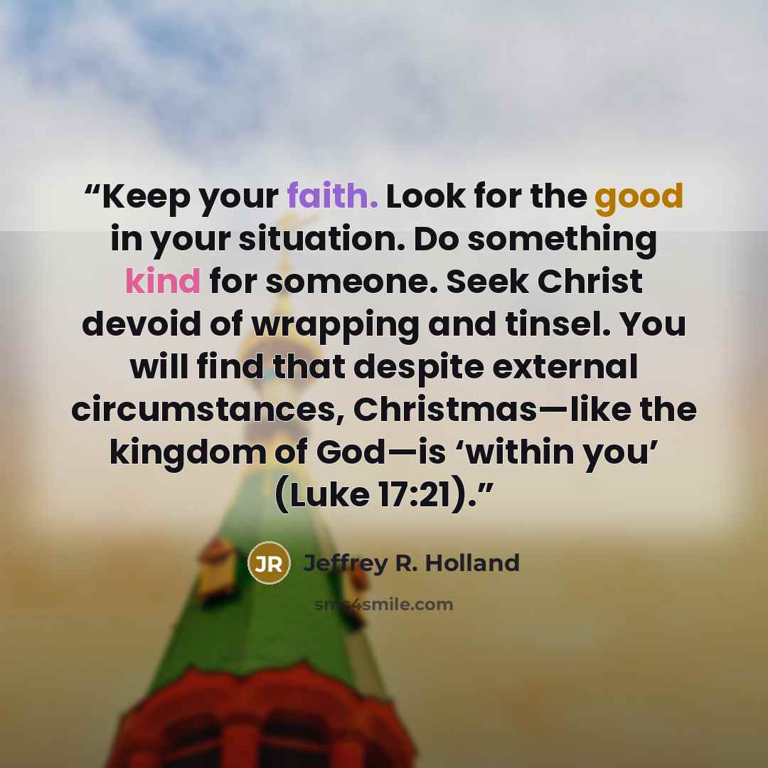 “Keep your faith. Look for the good in your situation. Do something kind for someone. Seek Christ devoid of wrapping and tinsel. You will find that despite external circumstances, Christmas—like the kingdom of God—is ‘within you’ (Luke 17:21).” quote by Jeffrey R. Holland