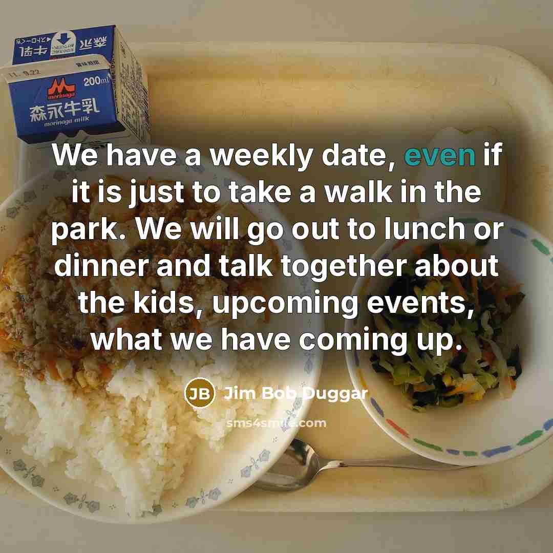 “We have a weekly date, even if it is just to take a walk in the park. We will go out to lunch or dinner and talk together about the kids, upcoming events, what we have coming up.” quote by Jim Bob Duggar