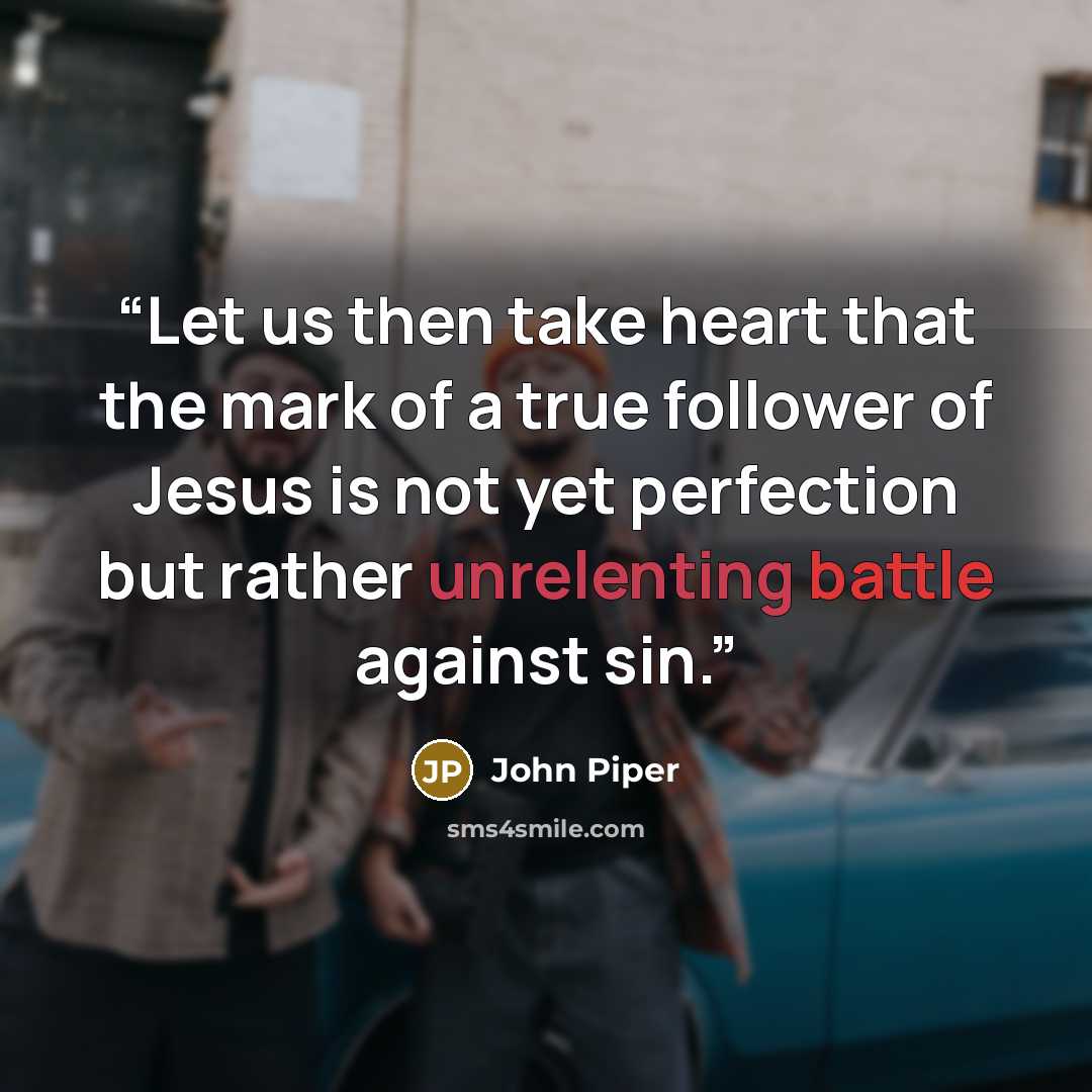 “Let us then take heart that the mark of a true follower of Jesus is not yet perfection but rather unrelenting battle against sin.” quote by John Piper