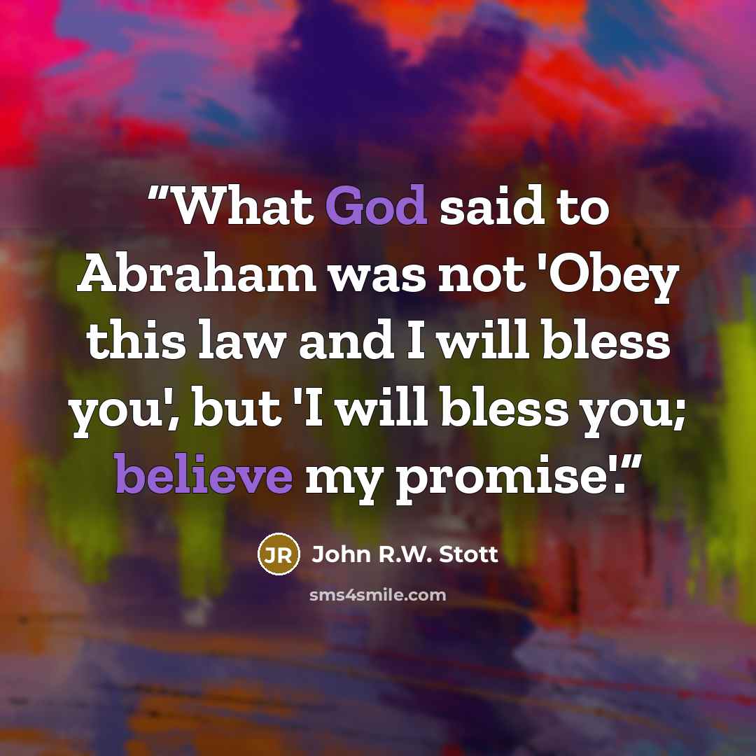 “What God said to Abraham was not 'Obey this law and I will bless you', but 'I will bless you; believe my promise'.” quote by John R.W. Stott