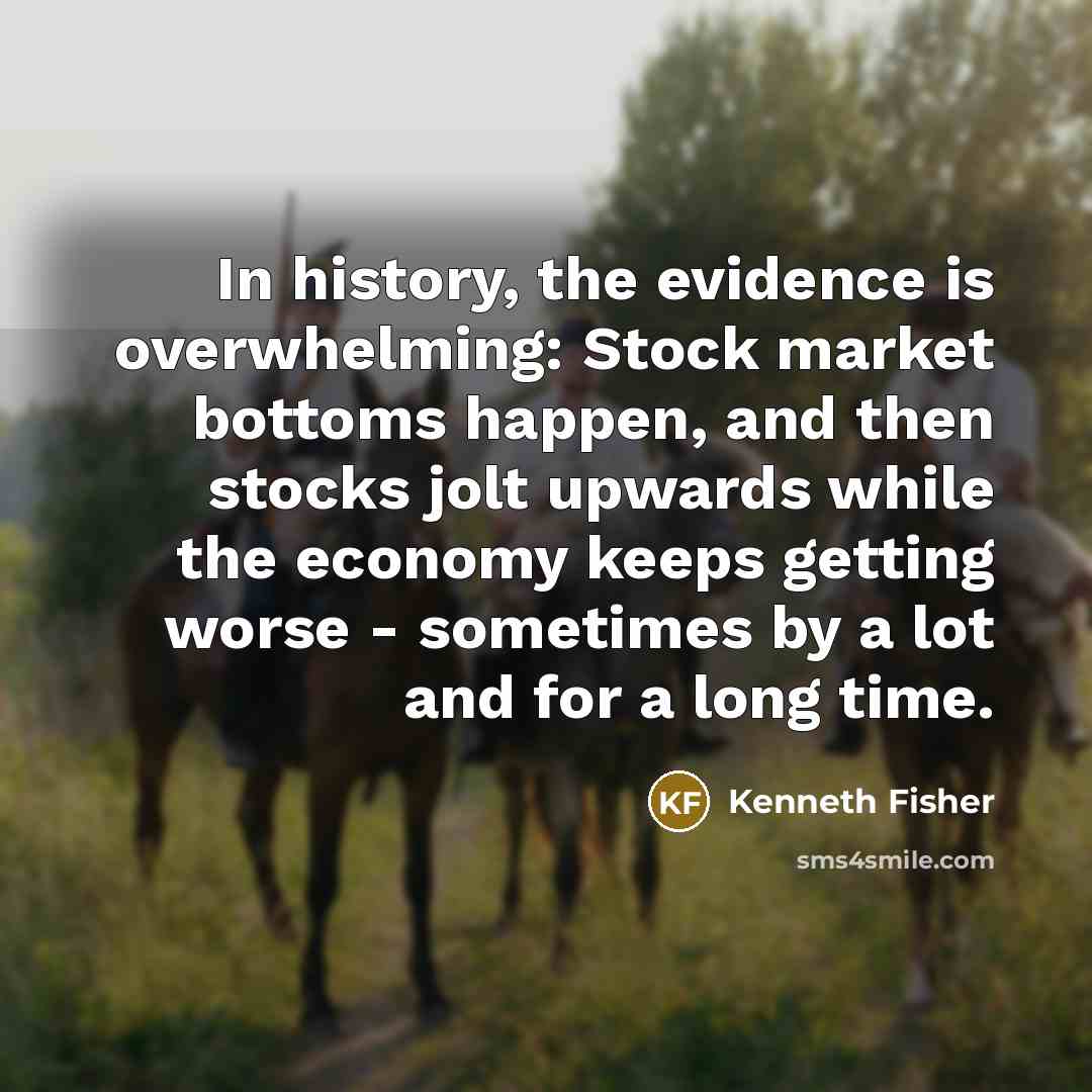 “In history, the evidence is overwhelming: Stock market bottoms happen, and then stocks jolt upwards while the economy keeps getting worse - sometimes by a lot and for a long time.” quote by Kenneth Fisher