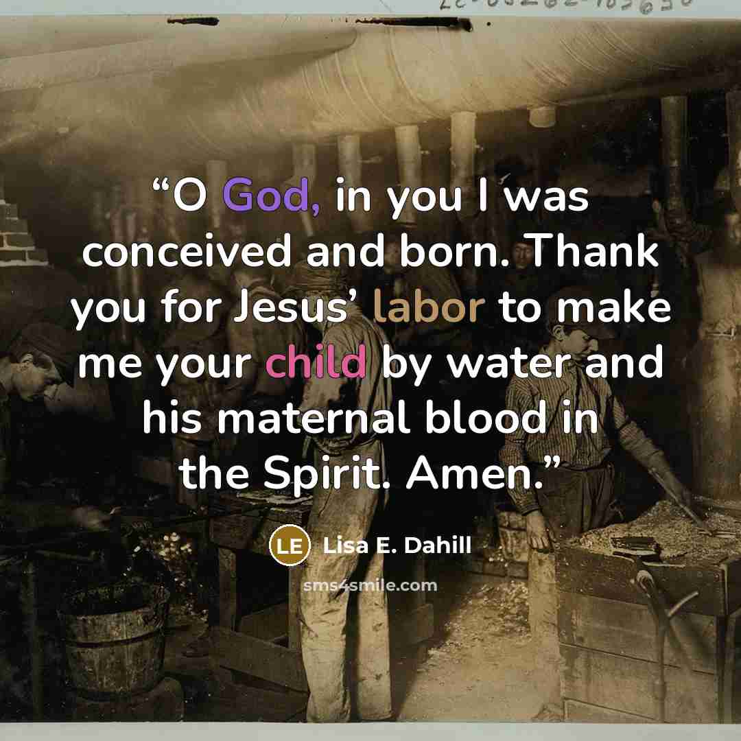 “O God, in you I was conceived and born. Thank you for Jesus’ labor to make me your child by water and his maternal blood in the Spirit. Amen.” quote by Lisa E. Dahill