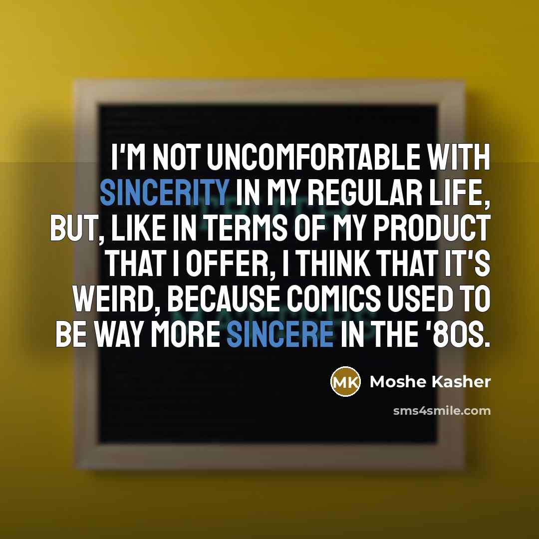 “I'm not uncomfortable with sincerity in my regular life, but, like in terms of my product that I offer, I think that it's weird, because comics used to be way more sincere in the '80s.” quote by Moshe Kasher