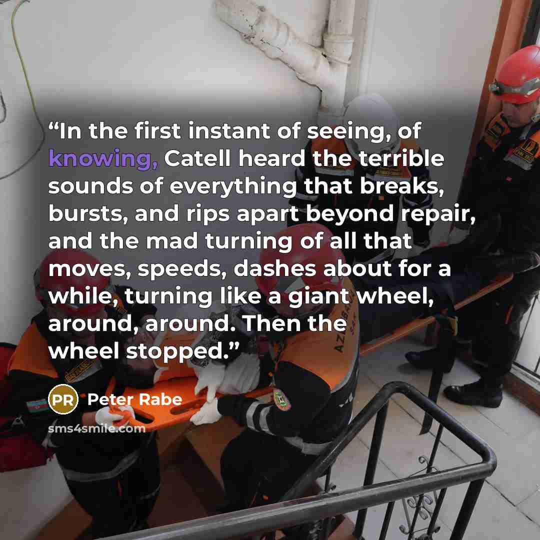 “In the first instant of seeing, of knowing, Catell heard the terrible sounds of everything that breaks, bursts, and rips apart beyond repair, and the mad turning of all that moves, speeds, dashes about for a while, turning like a giant wheel, around, around. Then the wheel stopped.” quote by Peter Rabe