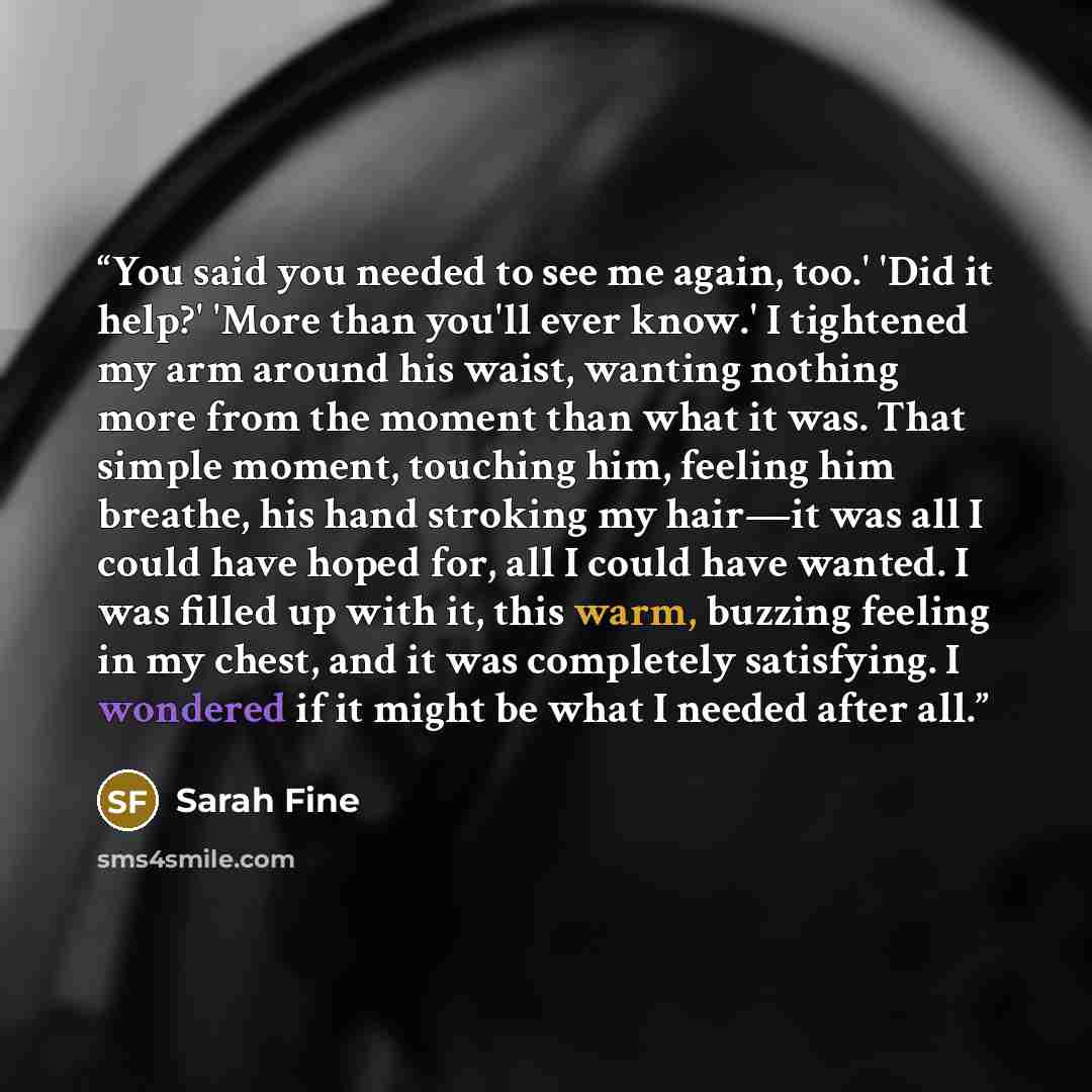 “You said you needed to see me again, too.' 'Did it help?' 'More than you'll ever know.' I tightened my arm around his waist, wanting nothing more from the moment than what it was. That simple moment, touching him, feeling him breathe, his hand stroking my hair—it was all I could have hoped for…” quote by Sarah Fine
