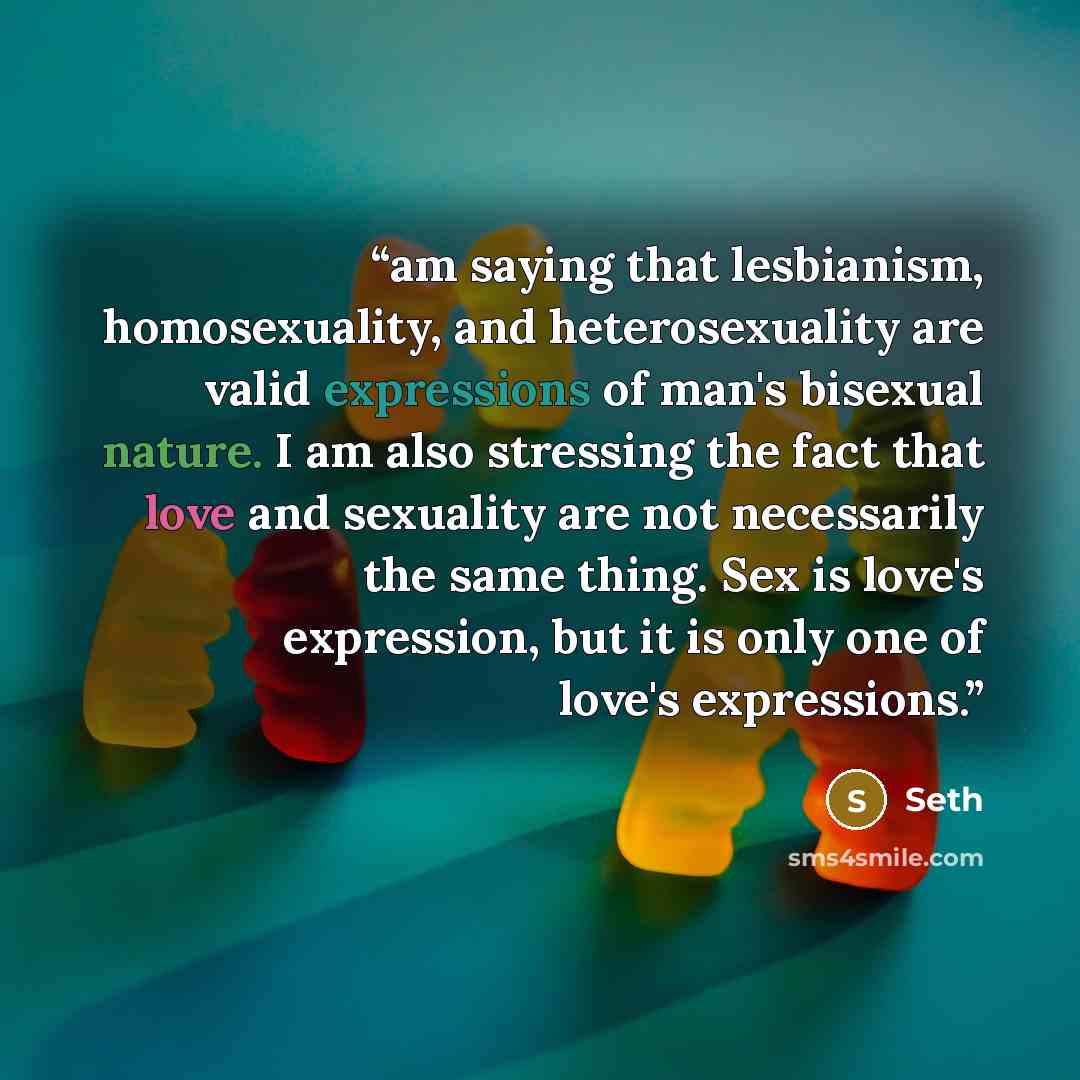 “am saying that lesbianism, homosexuality, and heterosexuality are valid expressions of man's bisexual nature. I am also stressing the fact that love and sexuality are not necessarily the same thing. Sex is love's expression, but it is only one of love's expressions.” quote by Seth
