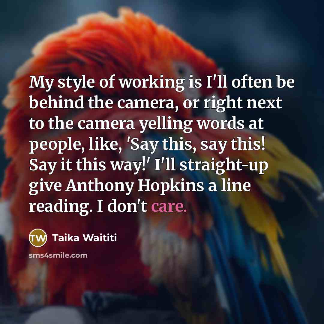 “My style of working is I'll often be behind the camera, or right next to the camera yelling words at people, like, 'Say this, say this! Say it this way!' I'll straight-up give Anthony Hopkins a line reading. I don't care.” quote by Taika Waititi