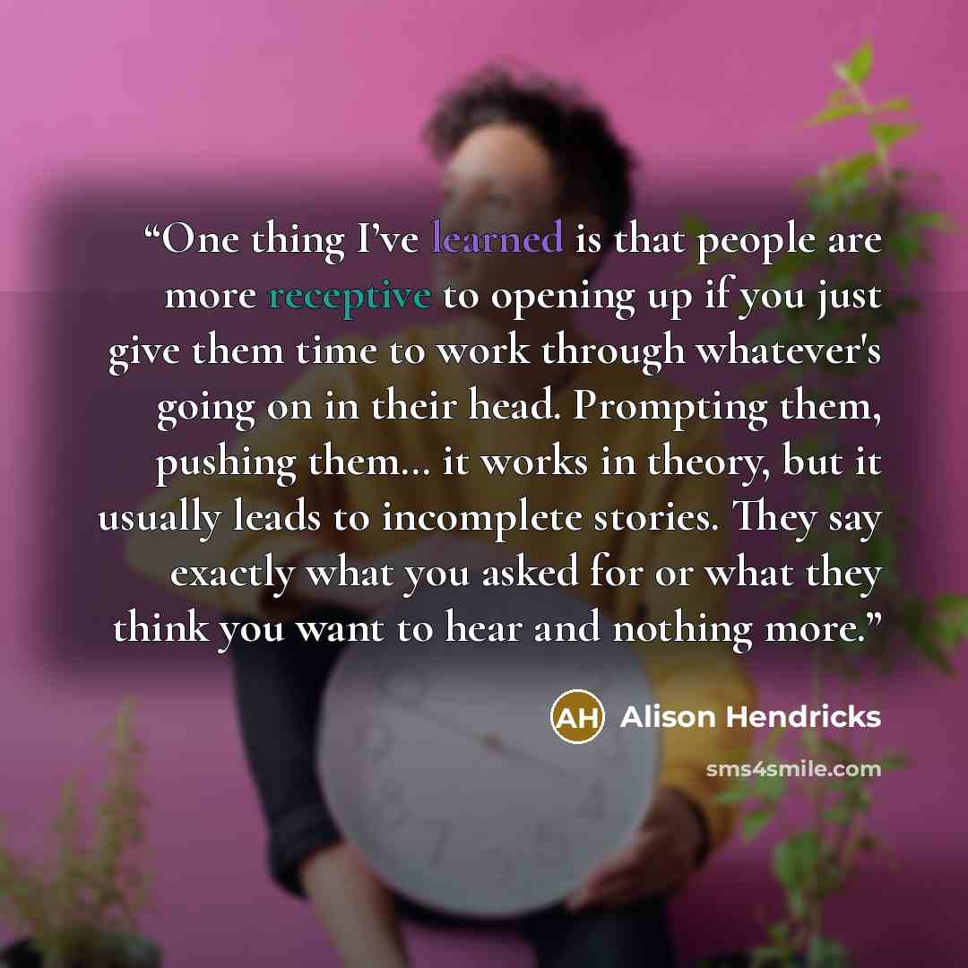 “One thing I’ve learned is that people are more receptive to opening up if you just give them time to work through whatever's going on in their head. Prompting them, pushing them… it works in theory, but it usually leads to incomplete stories. They say exactly what you asked for or what they think…” quote by Alison Hendricks