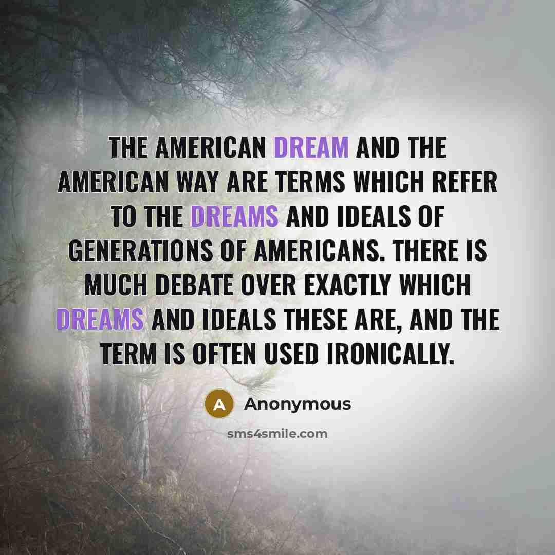 “The American Dream and the American Way are terms which refer to the dreams and ideals of generations of Americans. There is much debate over exactly which dreams and ideals these are, and the term is often used ironically.” quote by Anonymous