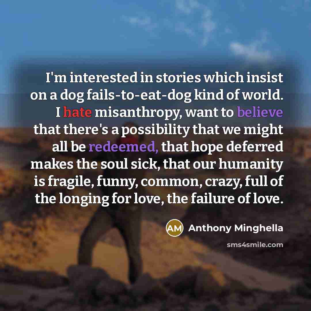 “I'm interested in stories which insist on a dog fails-to-eat-dog kind of world. I hate misanthropy, want to believe that there's a possibility that we might all be redeemed, that hope deferred makes the soul sick, that our humanity is fragile, funny, common, crazy, full of the longing for love…” quote by Anthony Minghella