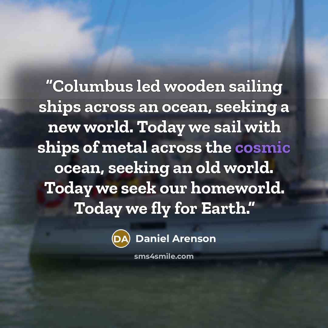 “Columbus led wooden sailing ships across an ocean, seeking a new world. Today we sail with ships of metal across the cosmic ocean, seeking an old world. Today we seek our homeworld. Today we fly for Earth.” quote by Daniel Arenson